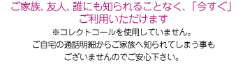 ご家族、友人、誰にも知られることなく、「今すぐ」ご利用いただけます